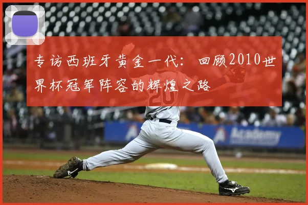专访西班牙黄金一代:回顾2010世界杯冠军阵容的辉煌之路