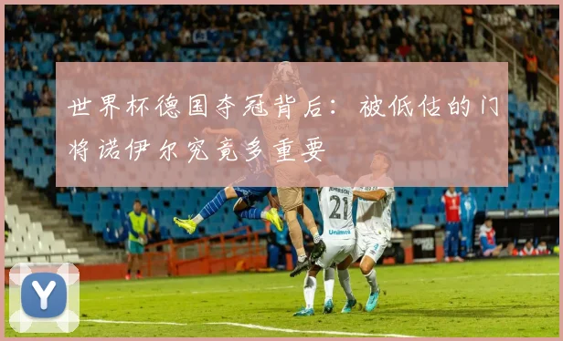 世界杯德国夺冠背后：被低估的门将诺伊尔究竟多重要