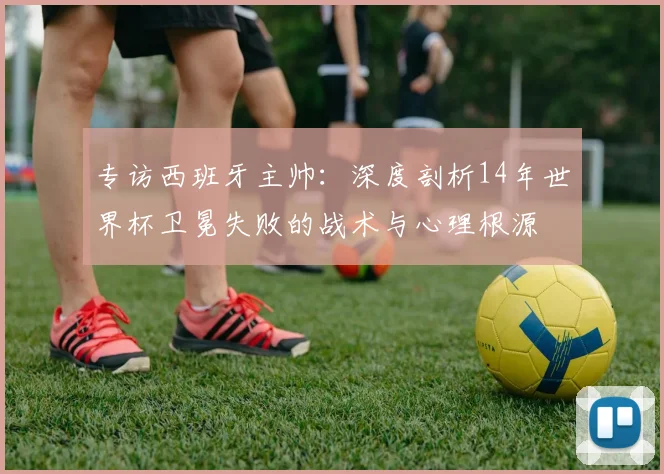 专访西班牙主帅:深度剖析14年世界杯卫冕失败的战术与心理根源