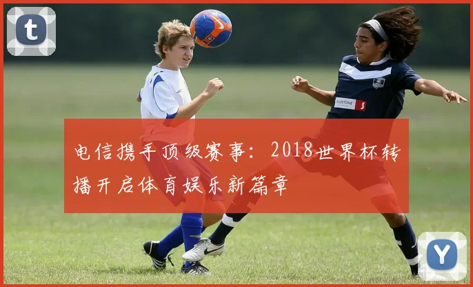 电信携手顶级赛事：2018世界杯转播开启体育娱乐新篇章