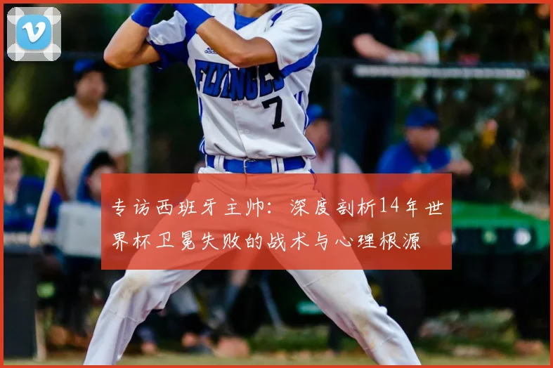 专访西班牙主帅：深度剖析14年世界杯卫冕失败的战术与心理根源