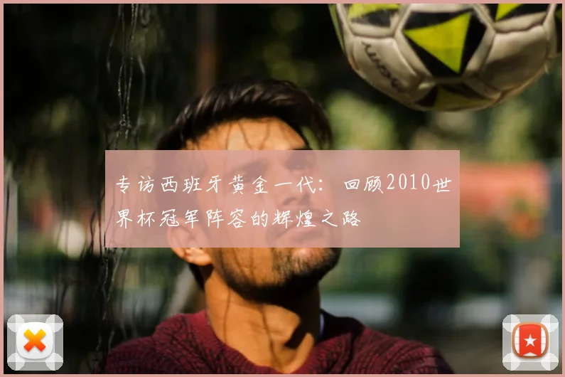 专访西班牙黄金一代:回顾2010世界杯冠军阵容的辉煌之路