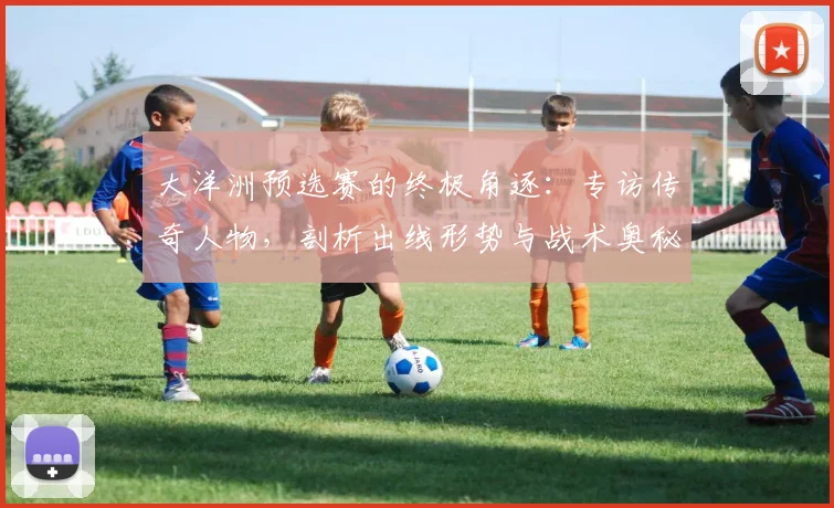 大洋洲预选赛的终极角逐：专访传奇人物，剖析出线形势与战术奥秘