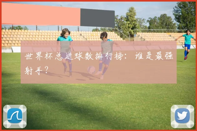 世界杯总进球数排行榜：谁是最强射手？