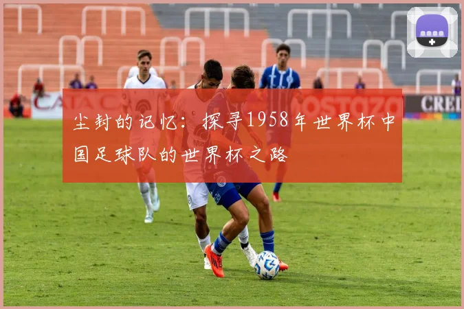 尘封的记忆：探寻1958年世界杯中国足球队的世界杯之路