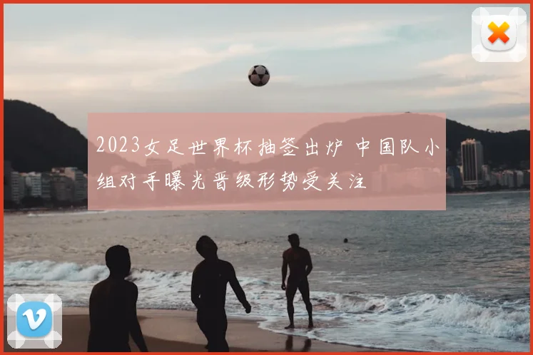 2023女足世界杯抽签出炉 中国队小组对手曝光晋级形势受关注