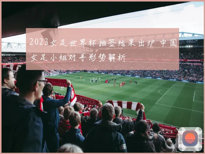 2023女足世界杯抽签结果出炉 中国女足小组对手形势解析